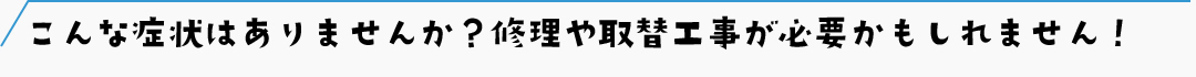こんな症状はありませんか？修理や取替工事が必要かもしれません！