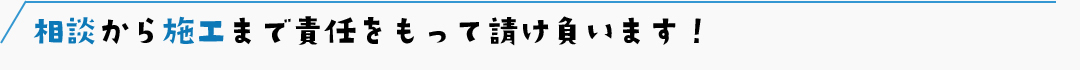 相談から施工まで責任をもって請け負います！